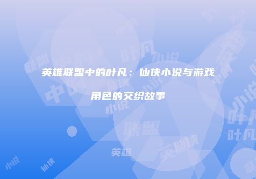 英雄联盟中的叶凡：仙侠小说与游戏角色的交织故事