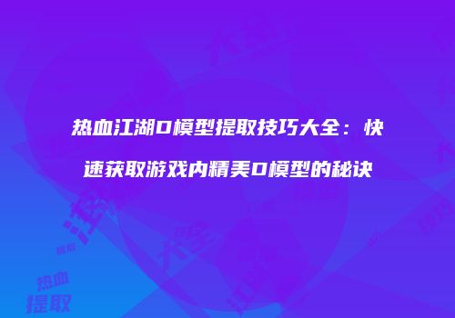 热血江湖D模型提取技巧大全：快速获取游戏内精美D模型的秘诀