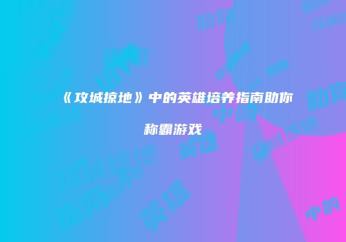 《攻城掠地》中的英雄培养指南助你称霸游戏