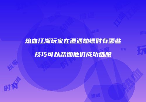 热血江湖玩家在遭遇劫镖时有哪些技巧可以帮助他们成功逃脱