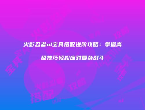 火影忍者ol宝具搭配进阶攻略：掌握高级技巧轻松应对复杂战斗