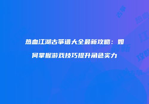 热血江湖古筝谱大全最新攻略：如何掌握游戏技巧提升角色实力