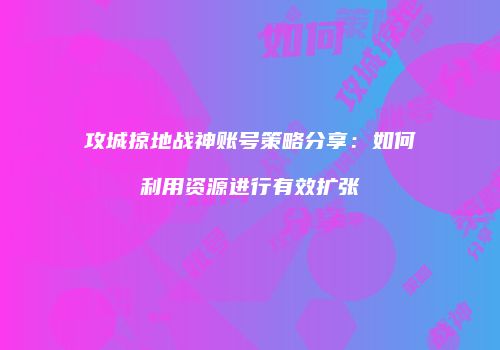 攻城掠地战神账号策略分享：如何利用资源进行有效扩张
