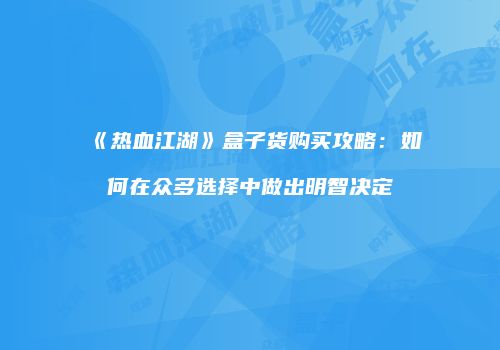 《热血江湖》盒子货购买攻略：如何在众多选择中做出明智决定