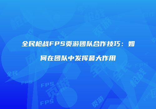 全民枪战FPS页游团队合作技巧：如何在团队中发挥最大作用