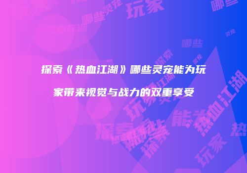 探索《热血江湖》哪些灵宠能为玩家带来视觉与战力的双重享受