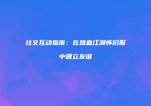 社交互动指南：在热血江湖怀旧服中建立友谊