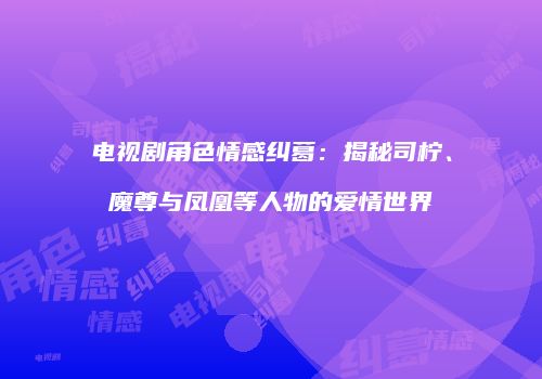 电视剧角色情感纠葛：揭秘司柠、魔尊与凤凰等人物的爱情世界