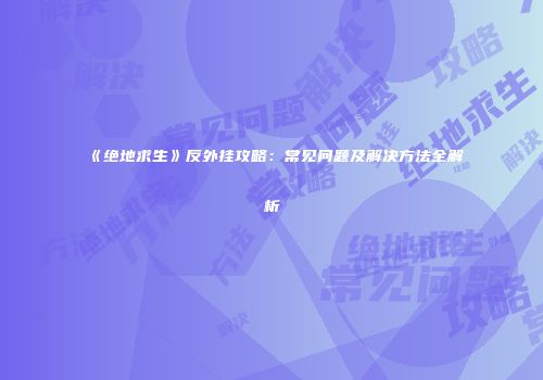 《绝地求生》反外挂攻略：常见问题及解决方法全解析