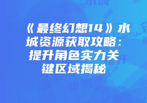 《最终幻想14》水城资源获取攻略：提升角色实力关键区域揭秘
