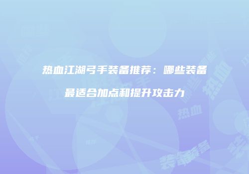 热血江湖弓手装备推荐：哪些装备最适合加点和提升攻击力