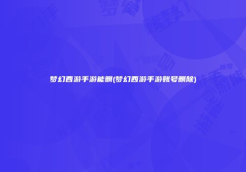 梦幻西游手游能删(梦幻西游手游账号删除)