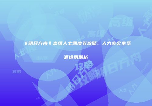 《明日方舟》高级人士调度券攻略：人力办公室资源运用解析