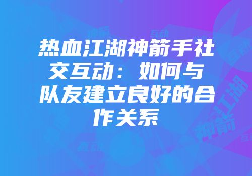 热血江湖神箭手社交互动：如何与队友建立良好的合作关系