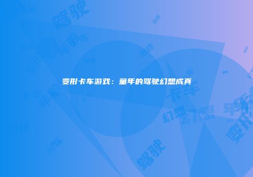 变形卡车游戏：童年的驾驶幻想成真
