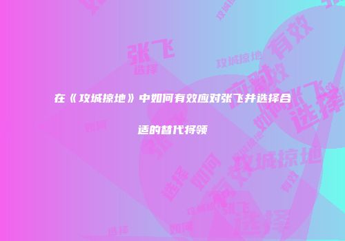 在《攻城掠地》中如何有效应对张飞并选择合适的替代将领