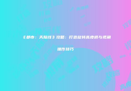 《都市：天际线》攻略：打造旋转高皮桥与视角操作技巧