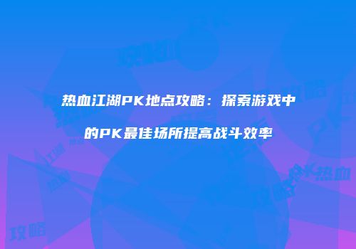 热血江湖PK地点攻略：探索游戏中的PK最佳场所提高战斗效率