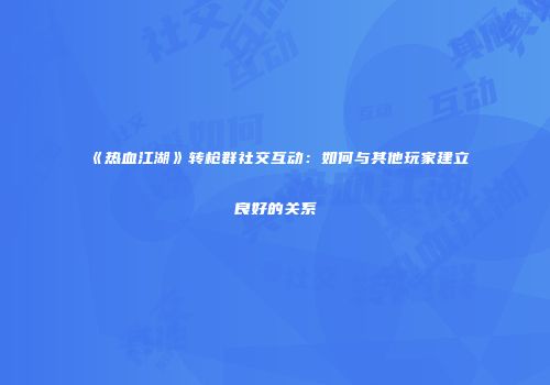 《热血江湖》转枪群社交互动：如何与其他玩家建立良好的关系