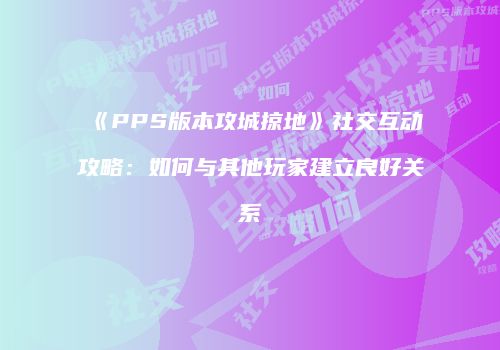 《PPS版本攻城掠地》社交互动攻略：如何与其他玩家建立良好关系