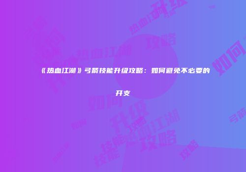 《热血江湖》弓箭技能升级攻略:如何避免不必要的开支