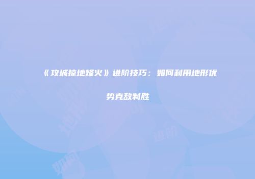 《攻城掠地烽火》进阶技巧:如何利用地形优势克敌制胜