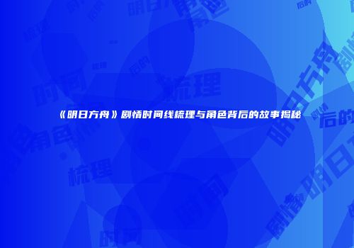 《明日方舟》剧情时间线梳理与角色背后的故事揭秘