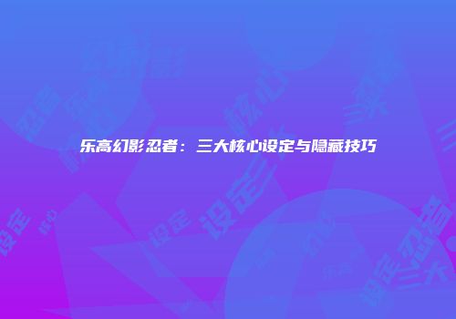 乐高幻影忍者：三大核心设定与隐藏技巧