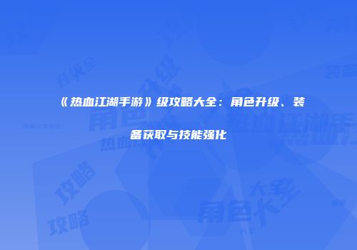 《热血江湖手游》级攻略大全：角色升级、装备获取与技能强化