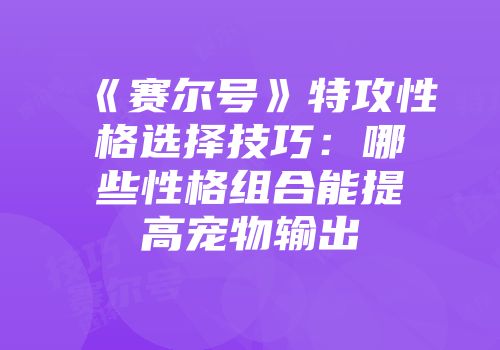 《赛尔号》特攻性格选择技巧：哪些性格组合能提高宠物输出