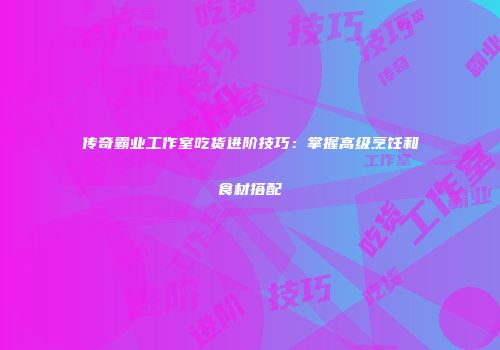 传奇霸业工作室吃货进阶技巧：掌握高级烹饪和食材搭配