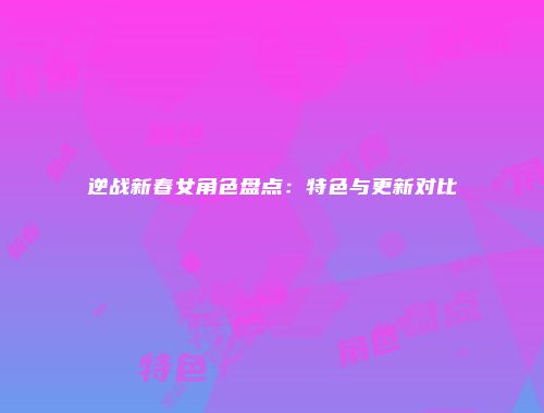 逆战新春女角色盘点：特色与更新对比