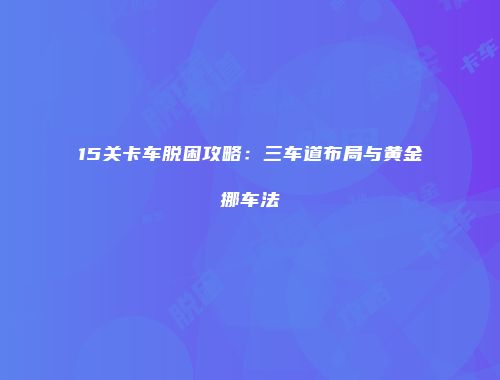 15关卡车脱困攻略：三车道布局与黄金挪车法