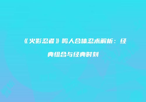 《火影忍者》鸣人合体忍术解析：经典组合与经典时刻
