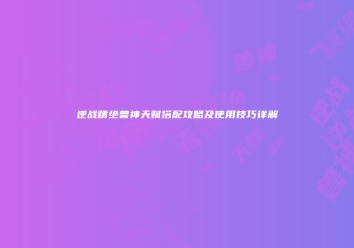 逆战精绝兽神天赋搭配攻略及使用技巧详解