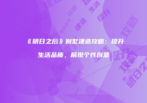 《明日之后》别墅建造攻略：提升生活品质，展现个性创意