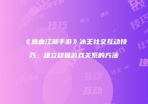 《热血江湖手游》冰王社交互动技巧：建立稳固游戏关系的方法