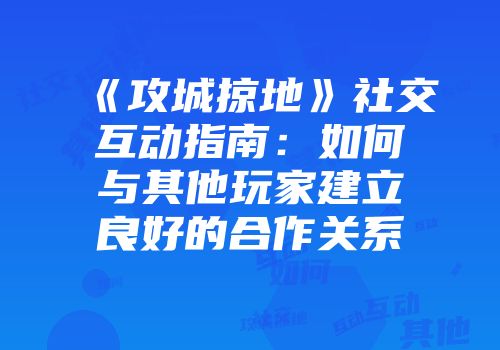 《攻城掠地》社交互动指南：如何与其他玩家建立良好的合作关系