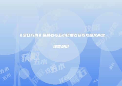《明日方舟》研磨石与五水研磨石获取攻略及高效理智利用