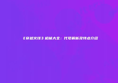 《穿越火线》枪械大全：代号解析及特点介绍