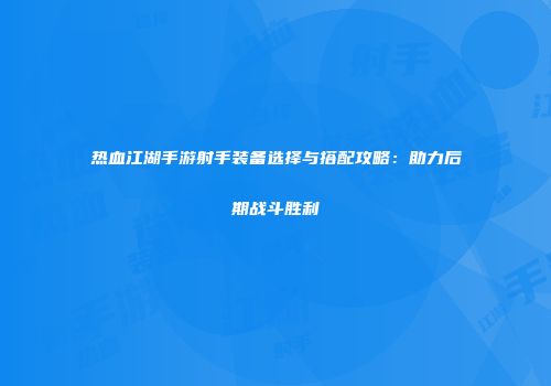 热血江湖手游射手装备选择与搭配攻略：助力后期战斗胜利