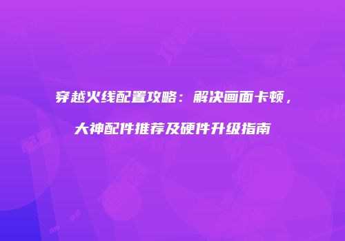 穿越火线配置攻略：解决画面卡顿，大神配件推荐及硬件升级指南