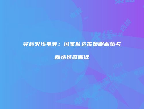 穿越火线电竞：国家队选拔策略解析与剧情情感解读