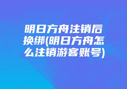 明日方舟注销后换绑(明日方舟怎么注销游客账号)