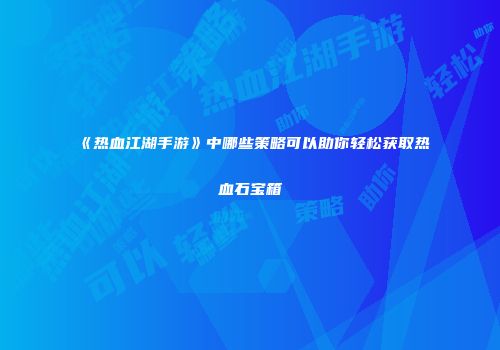 《热血江湖手游》中哪些策略可以助你轻松获取热血石宝箱
