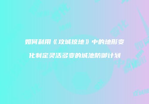 如何利用《攻城掠地》中的地形变化制定灵活多变的城池防御计划