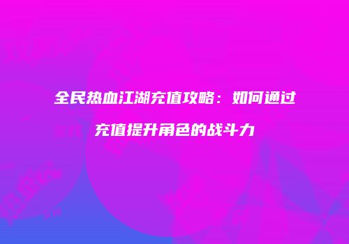 全民热血江湖充值攻略：如何通过充值提升角色的战斗力