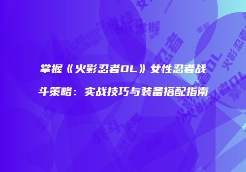 掌握《火影忍者OL》女性忍者战斗策略：实战技巧与装备搭配指南