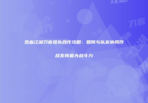 热血江湖刀客团队合作攻略：如何与队友协同作战发挥最大战斗力