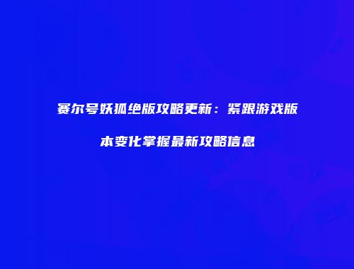 赛尔号妖狐绝版攻略更新：紧跟游戏版本变化掌握最新攻略信息